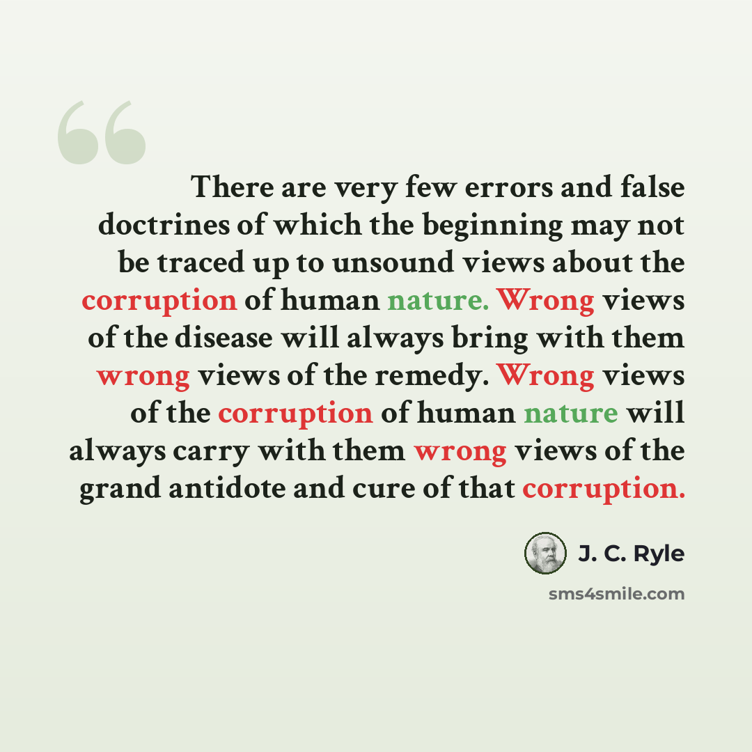 “There are very few errors and false doctrines of which the beginning may not be traced up to unsound views about the corruption of human nature. Wrong views of the disease will always bring with them wrong views of the remedy. Wrong views of the corruption of human nature will always carry with…” quote by J. C. Ryle