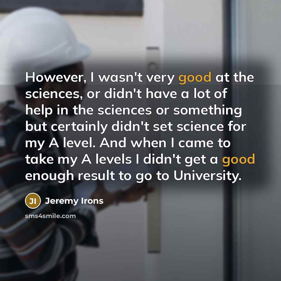 “However, I wasn't very good at the sciences, or didn't have a lot of help in the sciences or something but certainly didn't set science for my A level. And when I came to take my A levels I didn't get a good enough result to go to University.” quote by Jeremy Irons