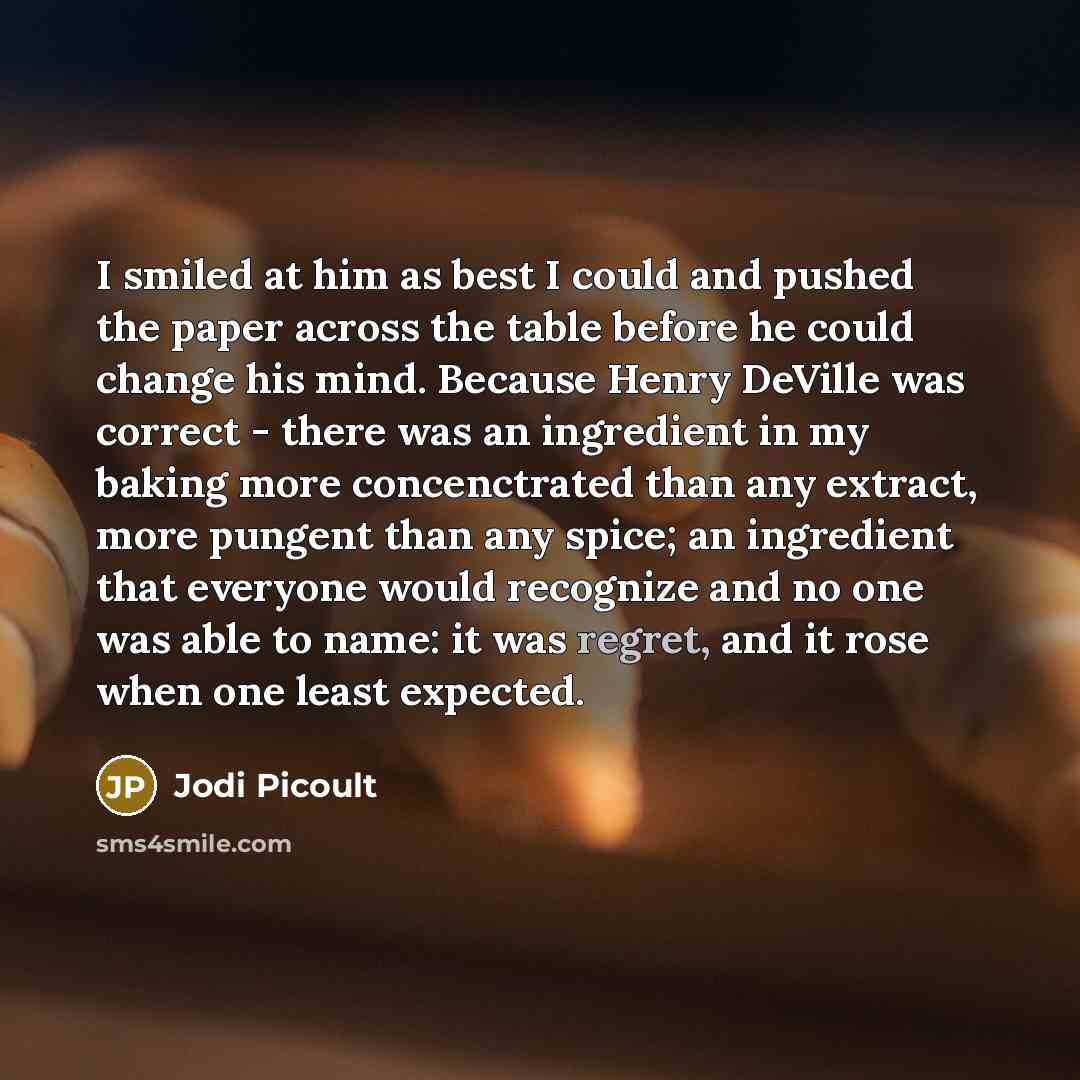 “I smiled at him as best I could and pushed the paper across the table before he could change his mind. Because Henry DeVille was correct - there was an ingredient in my baking more concenctrated than any extract, more pungent than any spice; an ingredient that everyone would recognize and no one…” quote by Jodi Picoult