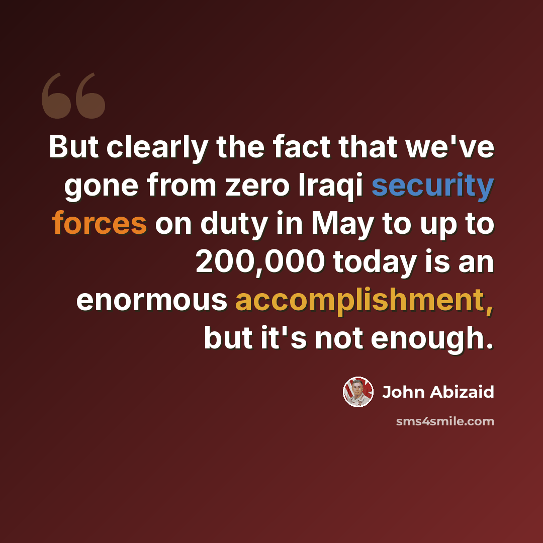 “But clearly the fact that we've gone from zero Iraqi security forces on duty in May to up to 200,000 today is an enormous accomplishment, but it's not enough.” quote by John Abizaid