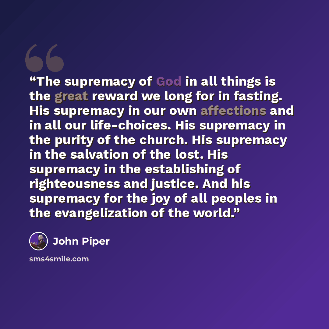“The supremacy of God in all things is the great reward we long for in fasting. His supremacy in our own affections and in all our life-choices. His supremacy in the purity of the church. His supremacy in the salvation of the lost. His supremacy in the establishing of righteousness and justice. And…” quote by John Piper