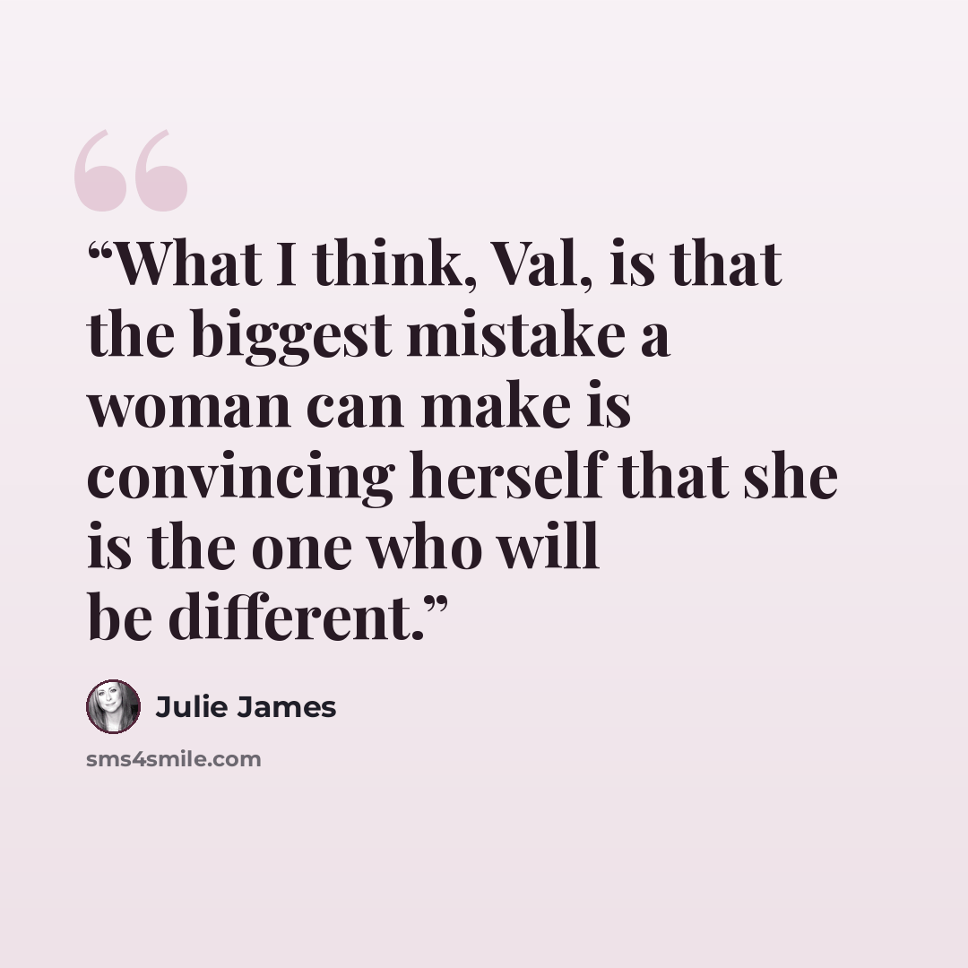“What I think, Val, is that the biggest mistake a woman can make is convincing herself that she is the one who will be different.” quote by Julie James