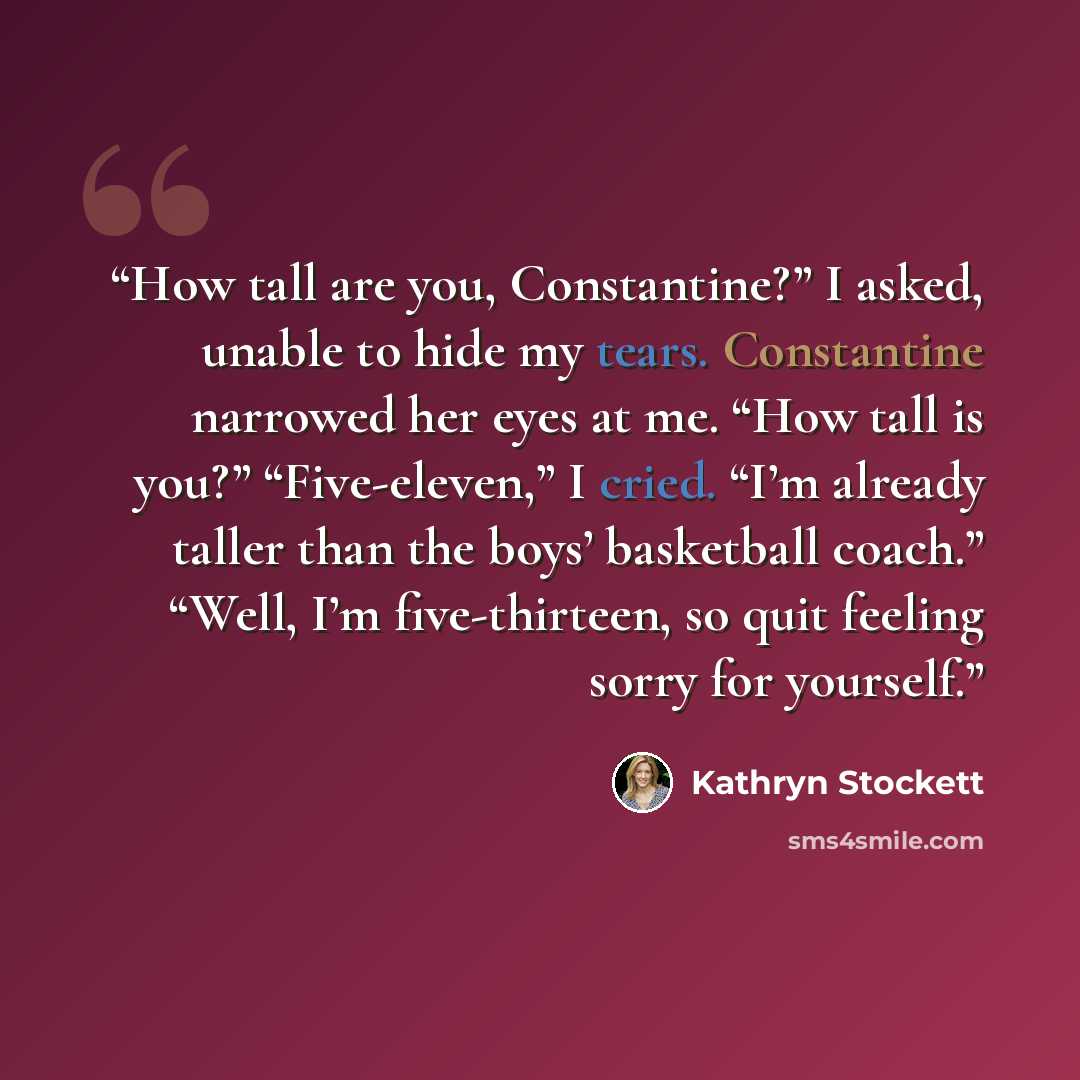 “How tall are you, Constantine?” I asked, unable to hide my tears. Constantine narrowed her eyes at me. “How tall is you?” “Five-eleven,” I cried. “I’m already taller than the boys’ basketball coach.” “Well, I’m five-thirteen, so quit feeling sorry for yourself.” quote by Kathryn Stockett