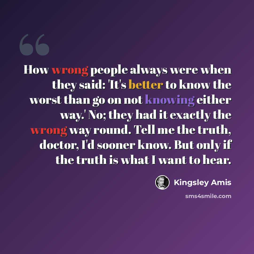 “How wrong people always were when they said: 'It's better to know the worst than go on not knowing either way.' No; they had it exactly the wrong way round. Tell me the truth, doctor, I'd sooner know. But only if the truth is what I want to hear.” quote by Kingsley Amis