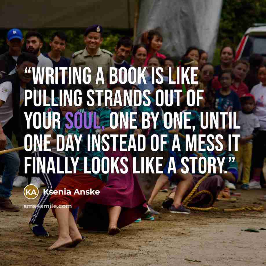 “Writing a book is like pulling strands out of your soul, one by one, until one day instead of a mess it finally looks like a story.” quote by Ksenia Anske