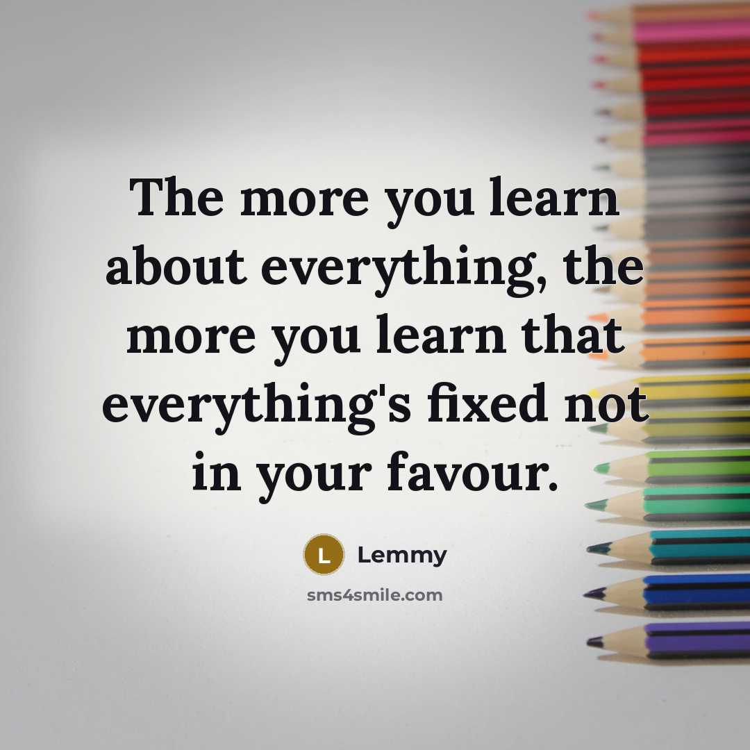 “The more you learn about everything, the more you learn that everything's fixed not in your favour.” quote by Lemmy