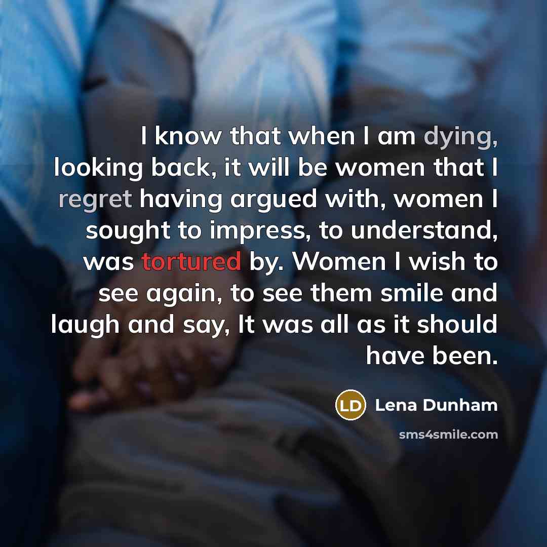 “I know that when I am dying, looking back, it will be women that I regret having argued with, women I sought to impress, to understand, was tortured by. Women I wish to see again, to see them smile and laugh and say, It was all as it should have been.” quote by Lena Dunham