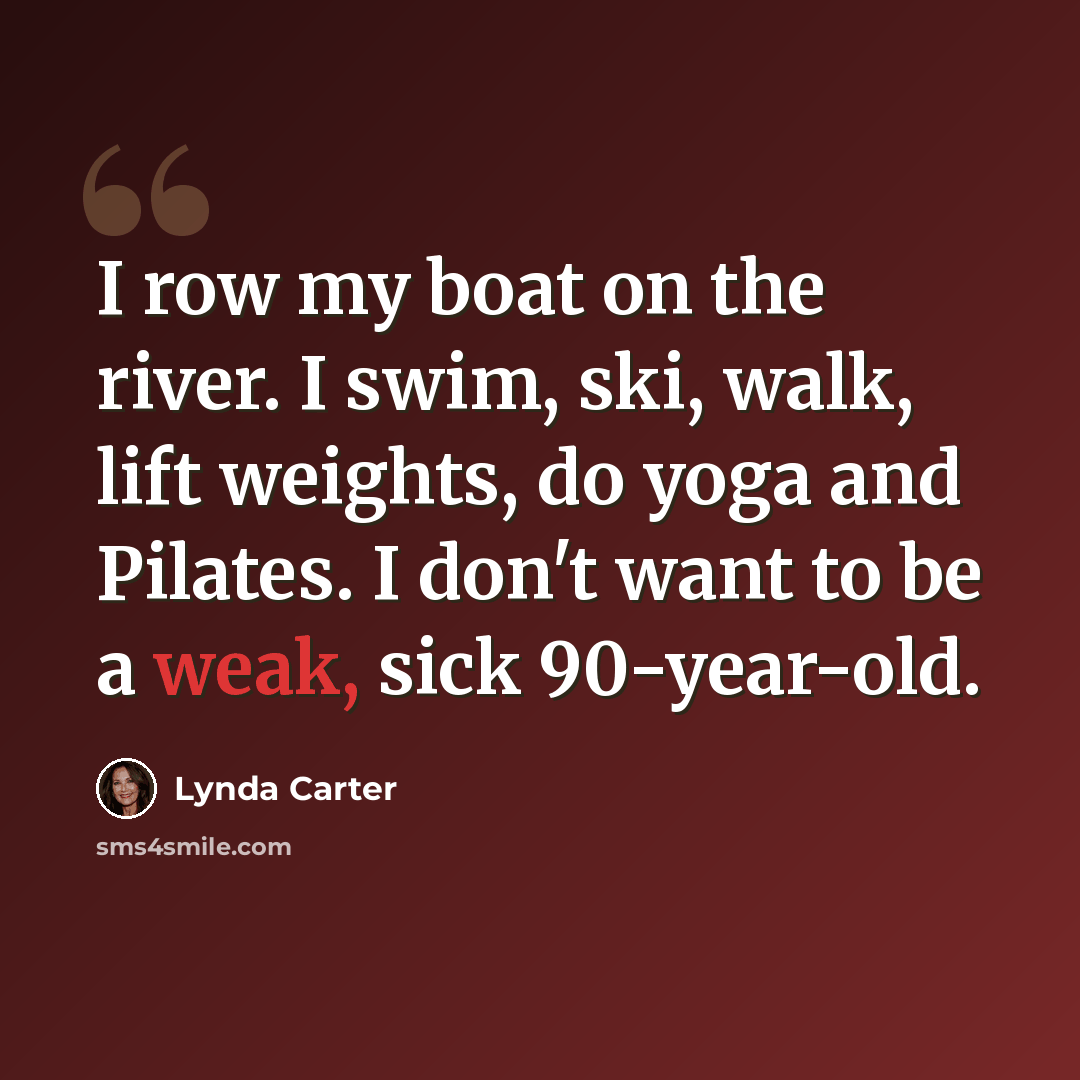 “I row my boat on the river. I swim, ski, walk, lift weights, do yoga and Pilates. I don't want to be a weak, sick 90-year-old.” quote by Lynda Carter