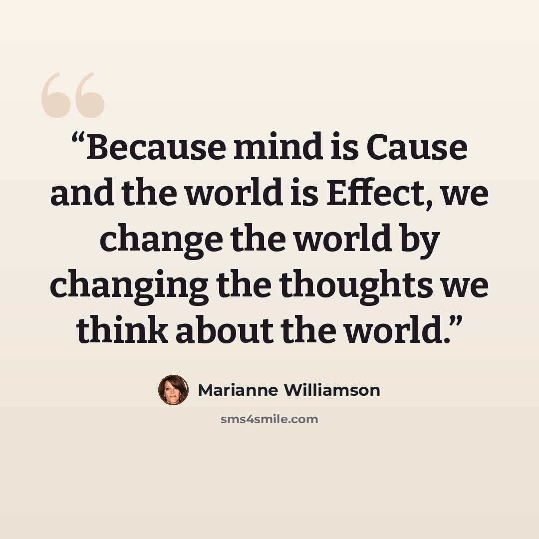 “Because mind is Cause and the world is Effect, we change the world by changing the thoughts we think about the world.” quote by Marianne Williamson