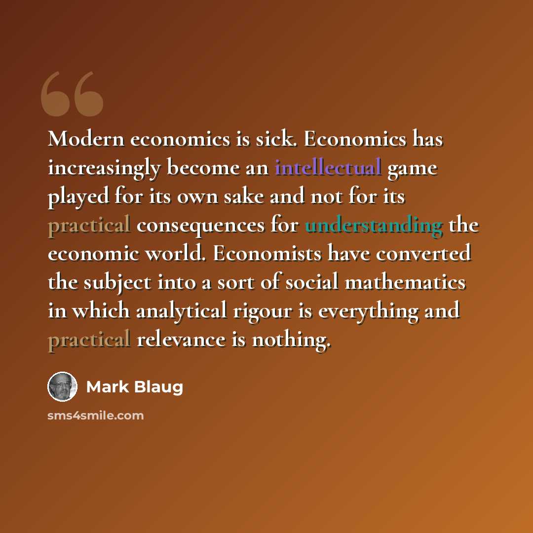 “Modern economics is sick. Economics has increasingly become an intellectual game played for its own sake and not for its practical consequences for understanding the economic world. Economists have converted the subject into a sort of social mathematics in which analytical rigour is everything and…” quote by Mark Blaug