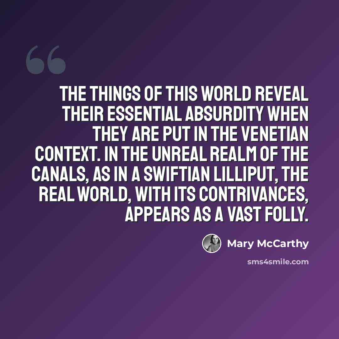 “The things of this world reveal their essential absurdity when they are put in the Venetian context. In the unreal realm of the canals, as in a Swiftian Lilliput, the real world, with its contrivances, appears as a vast folly.” quote by Mary McCarthy