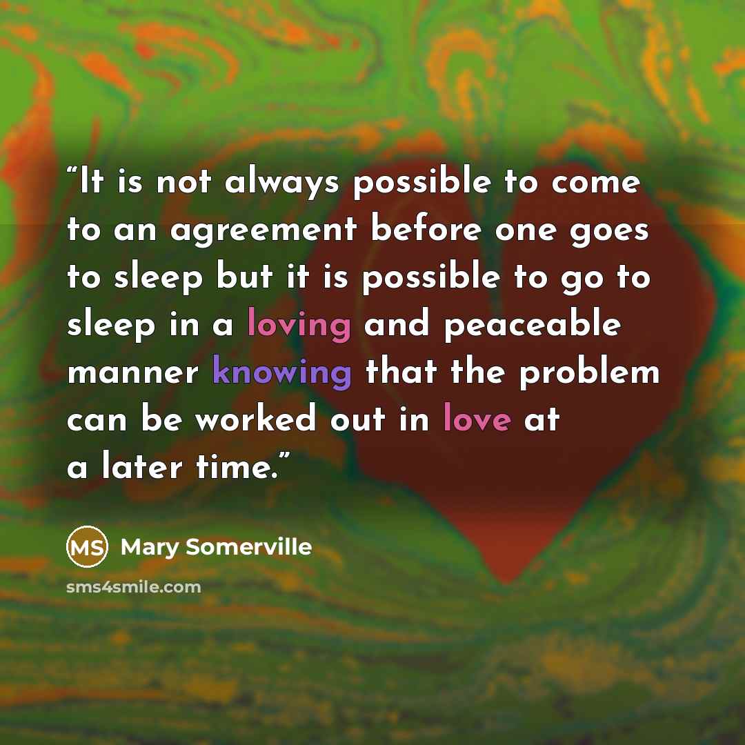 “It is not always possible to come to an agreement before one goes to sleep but it is possible to go to sleep in a loving and peaceable manner knowing that the problem can be worked out in love at a later time.” quote by Mary Somerville