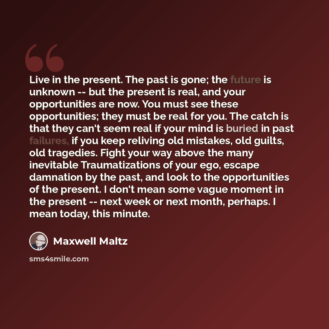 “Live in the present. The past is gone; the future is unknown -- but the present is real, and your opportunities are now. You must see these opportunities; they must be real for you. The catch is that they can't seem real if your mind is buried in past failures, if you keep reliving old mistakes…” quote by Maxwell Maltz