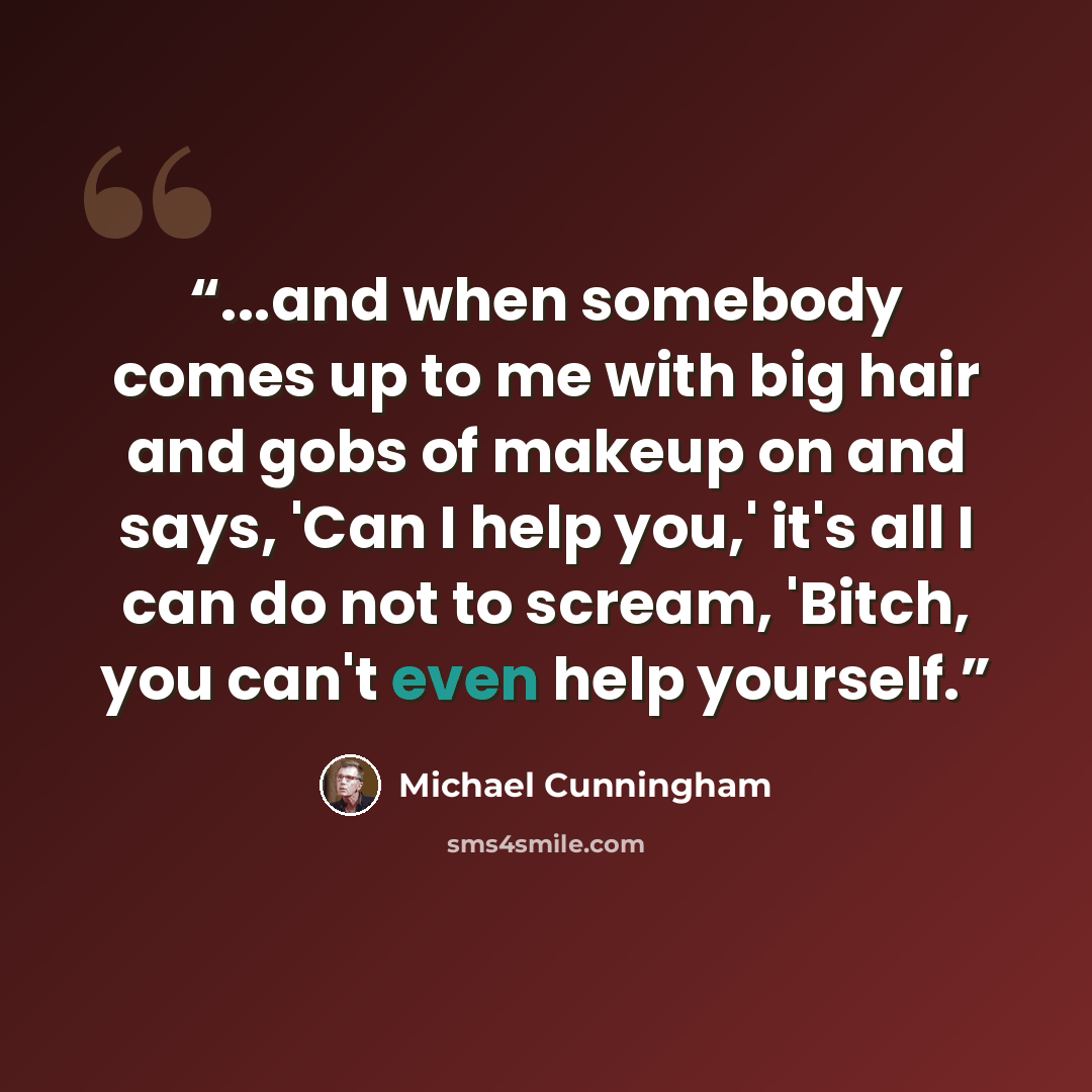 “...and when somebody comes up to me with big hair and gobs of makeup on and says, 'Can I help you,' it's all I can do not to scream, 'Bitch, you can't even help yourself.” quote by Michael Cunningham