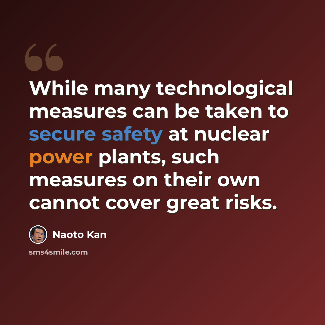“While many technological measures can be taken to secure safety at nuclear power plants, such measures on their own cannot cover great risks.” quote by Naoto Kan
