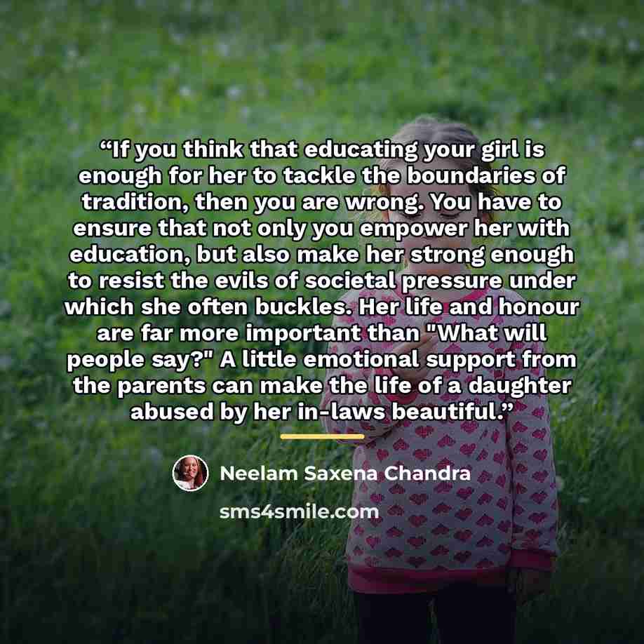 “If you think that educating your girl is enough for her to tackle the boundaries of tradition, then you are wrong. You have to ensure that not only you empower her with education, but also make her strong enough to resist the evils of societal pressure under which she often buckles. Her life and…” quote by Neelam Saxena Chandra