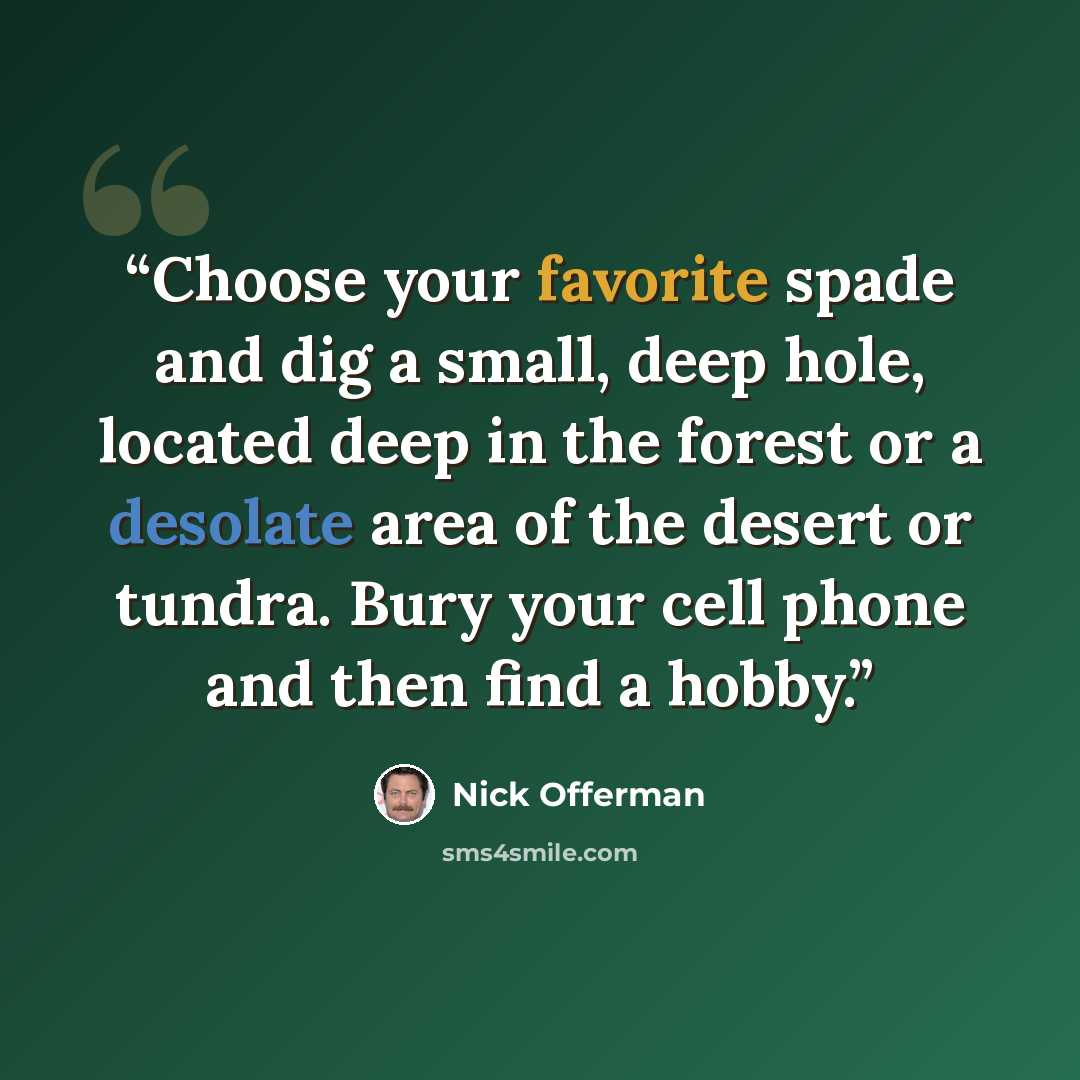 “Choose your favorite spade and dig a small, deep hole, located deep in the forest or a desolate area of the desert or tundra. Bury your cell phone and then find a hobby.” quote by Nick Offerman