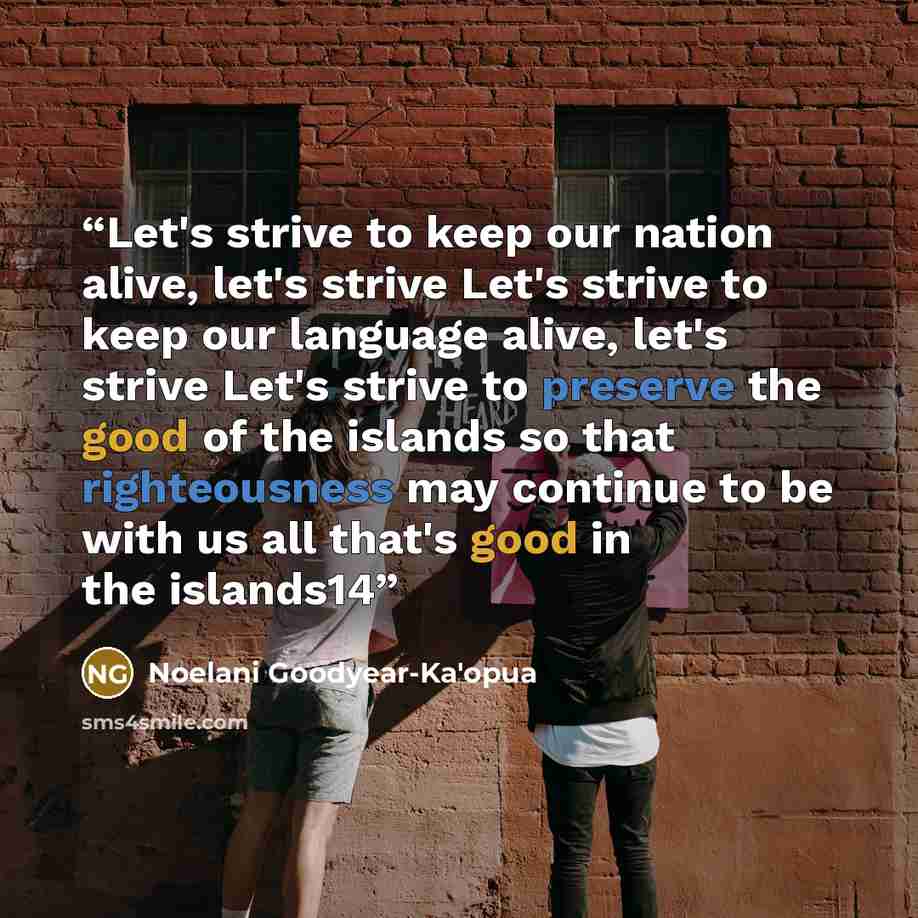 “Let's strive to keep our nation alive, let's strive Let's strive to keep our language alive, let's strive Let's strive to preserve the good of the islands so that righteousness may continue to be with us all that's good in the islands14” quote by Noelani Goodyear-Ka'opua