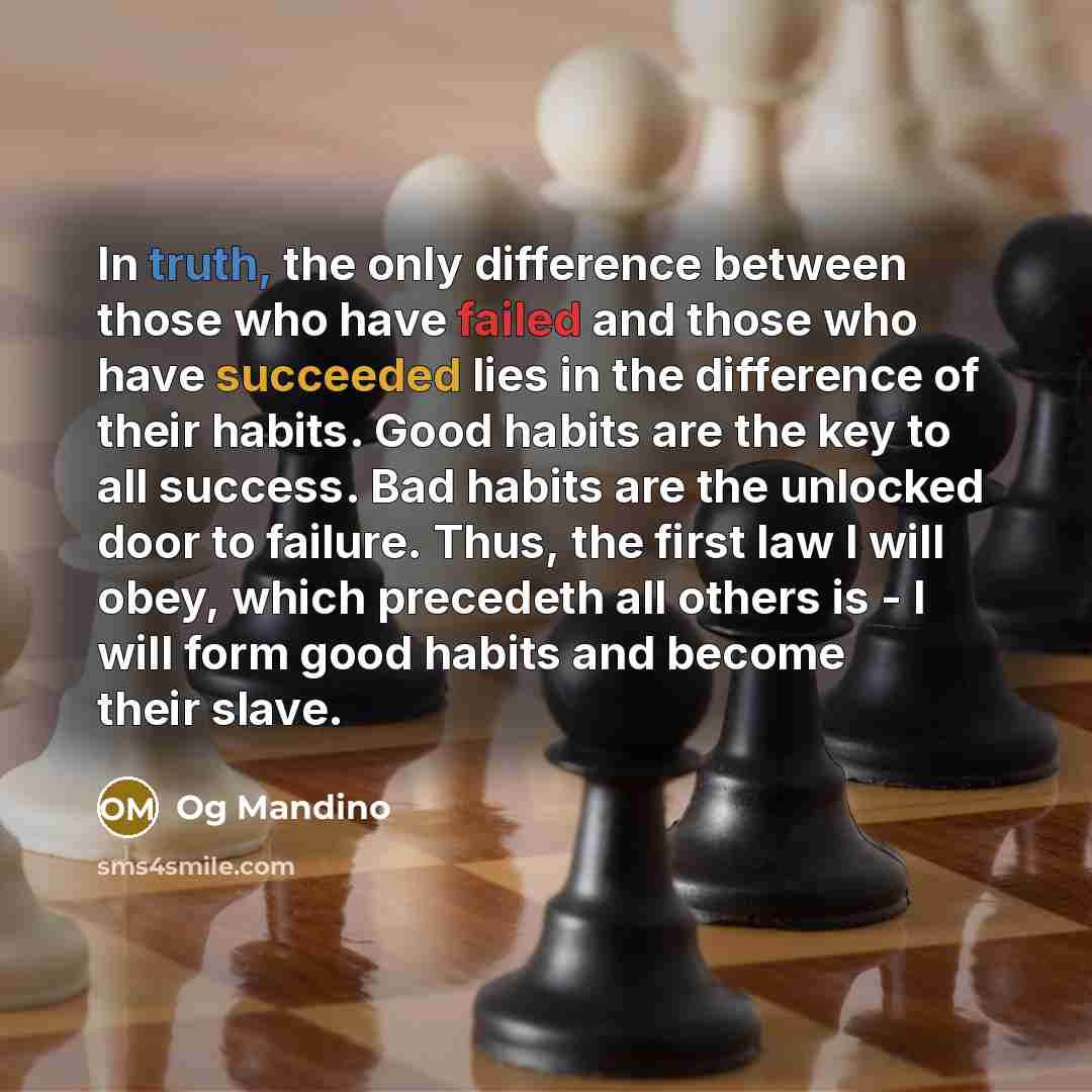 “In truth, the only difference between those who have failed and those who have succeeded lies in the difference of their habits. Good habits are the key to all success. Bad habits are the unlocked door to failure. Thus, the first law I will obey, which precedeth all others is - I will form good…” quote by Og Mandino