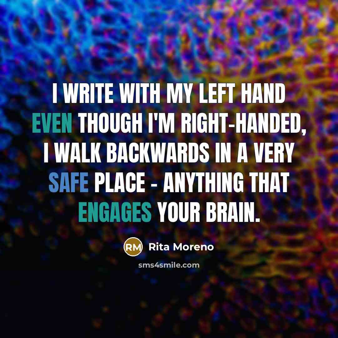 “I write with my left hand even though I'm right-handed, I walk backwards in a very safe place - anything that engages your brain.” quote by Rita Moreno