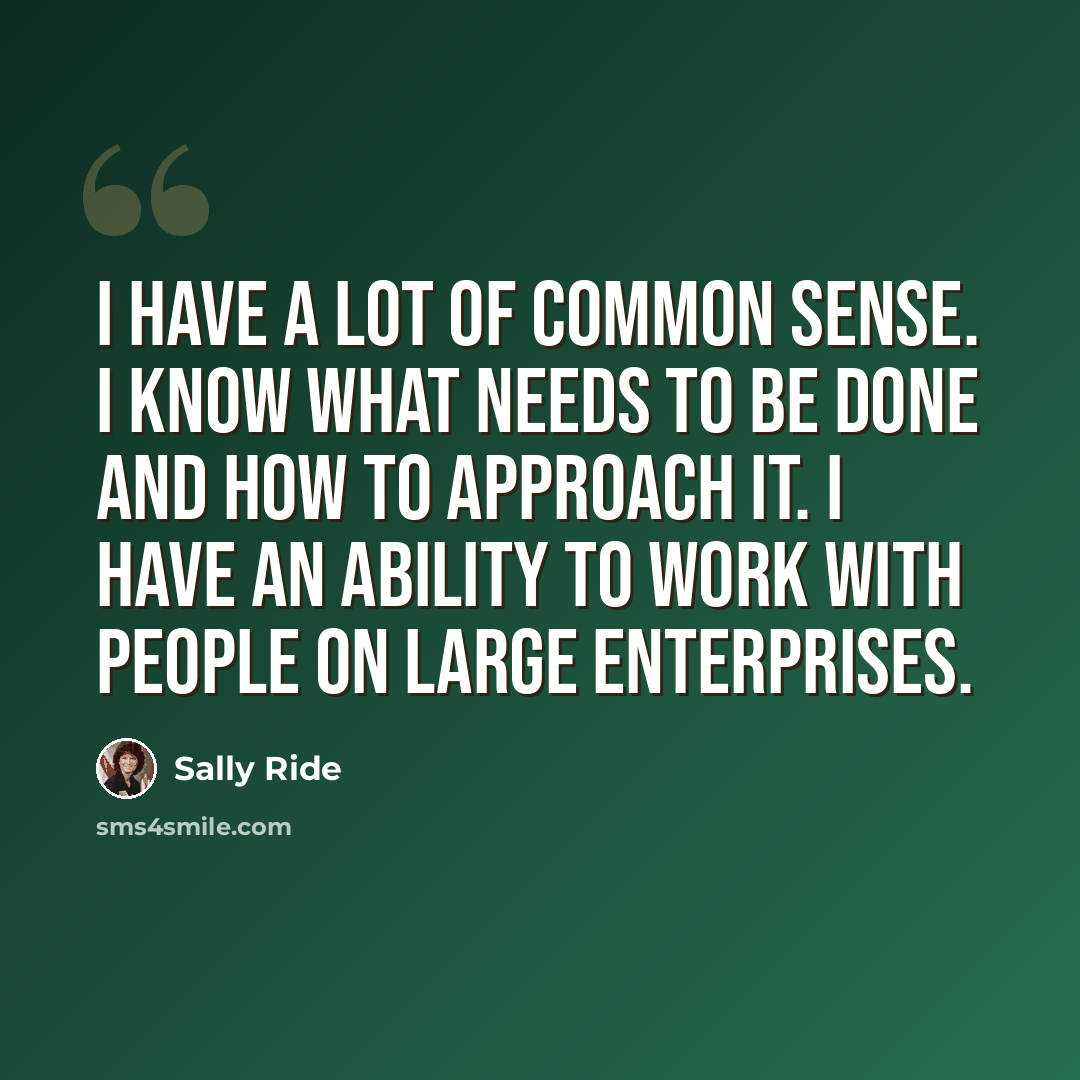 “I have a lot of common sense. I know what needs to be done and how to approach it. I have an ability to work with people on large enterprises.” quote by Sally Ride
