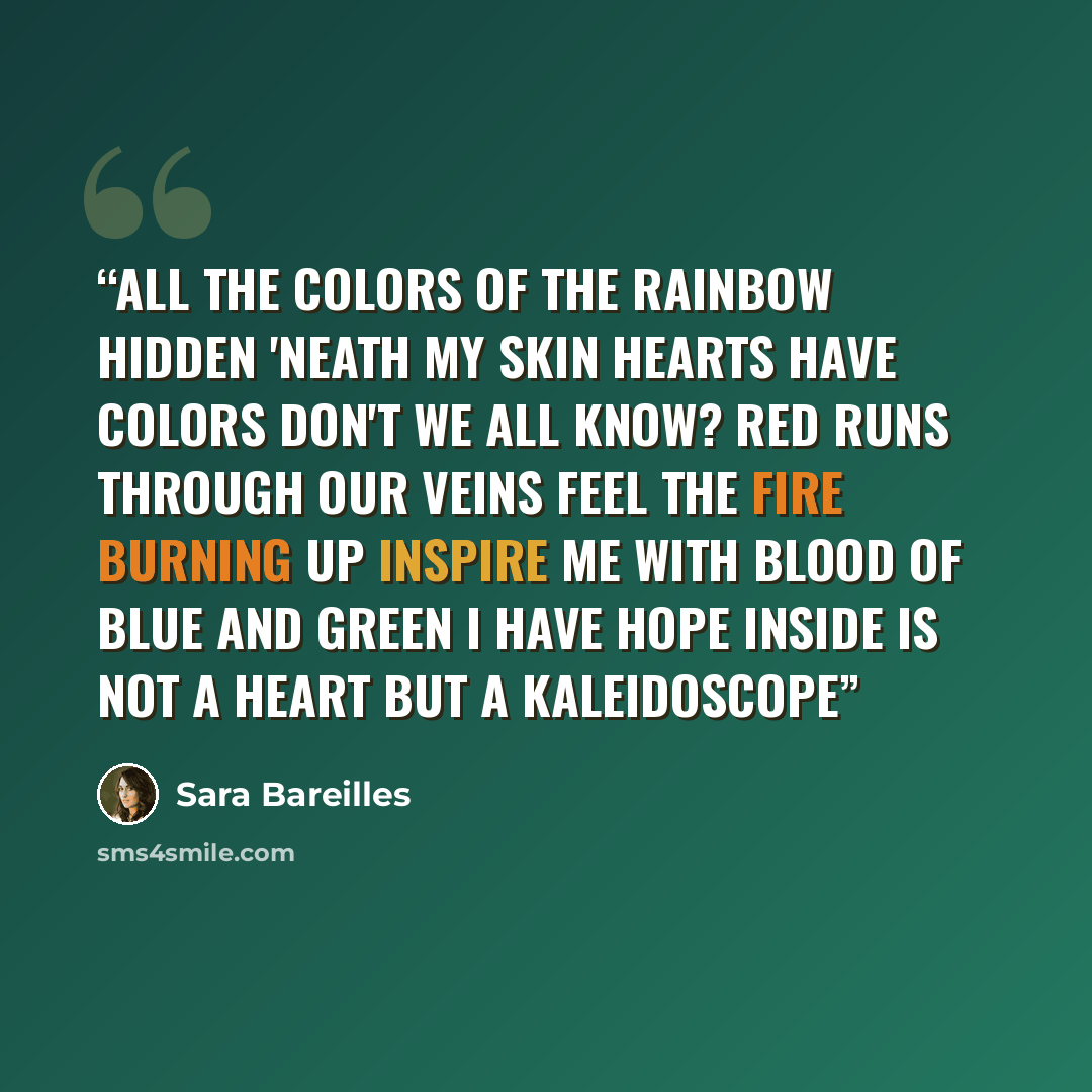 “All the colors Of the rainbow Hidden 'neath my skin Hearts have colors Don't we all know? Red runs through our veins Feel the fire burning up Inspire me with blood Of blue and green I have hope Inside is not a heart But a kaleidoscope” quote by Sara Bareilles