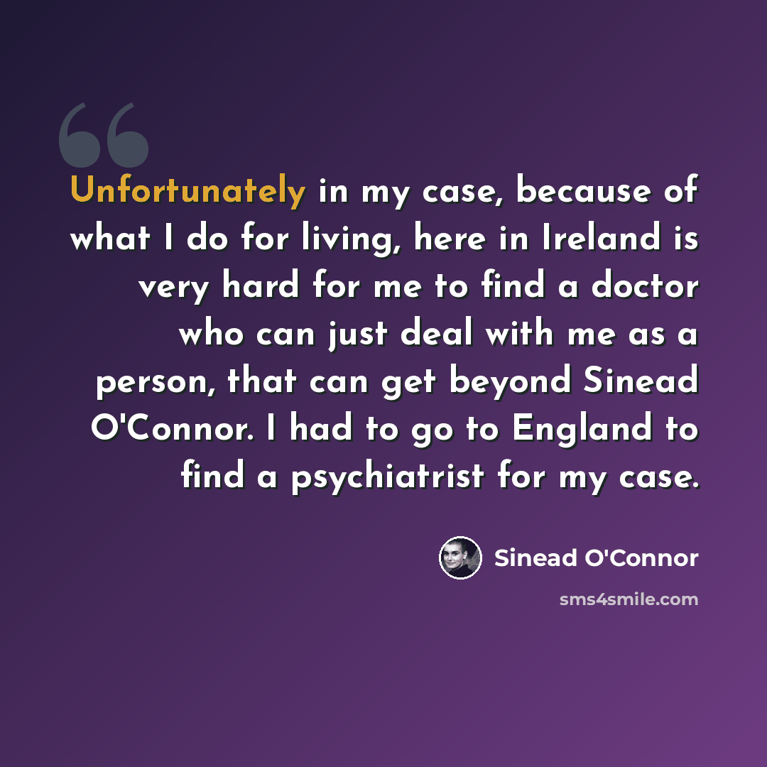 “Unfortunately in my case, because of what I do for living, here in Ireland is very hard for me to find a doctor who can just deal with me as a person, that can get beyond Sinead O'Connor. I had to go to England to find a psychiatrist for my case.” quote by Sinead O'Connor