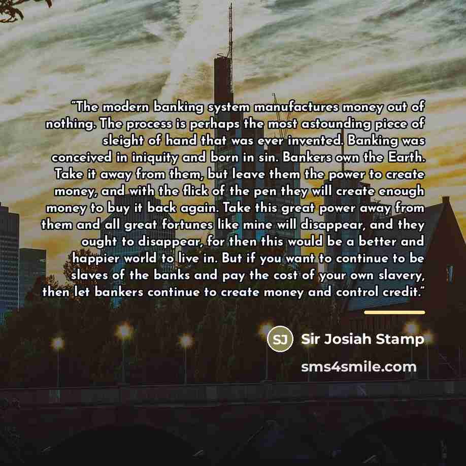“The modern banking system manufactures money out of nothing. The process is perhaps the most astounding piece of sleight of hand that was ever invented. Banking was conceived in iniquity and born in sin. Bankers own the Earth. Take it away from them, but leave them the power to create money, and…” quote by Anonymous