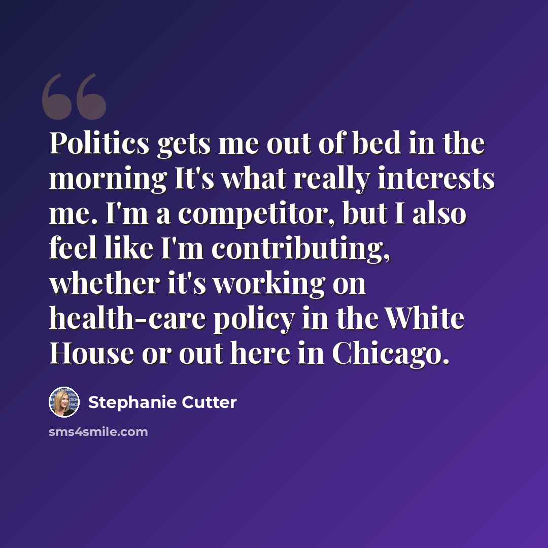 “Politics gets me out of bed in the morning It's what really interests me. I'm a competitor, but I also feel like I'm contributing, whether it's working on health-care policy in the White House or out here in Chicago.” quote by Stephanie Cutter