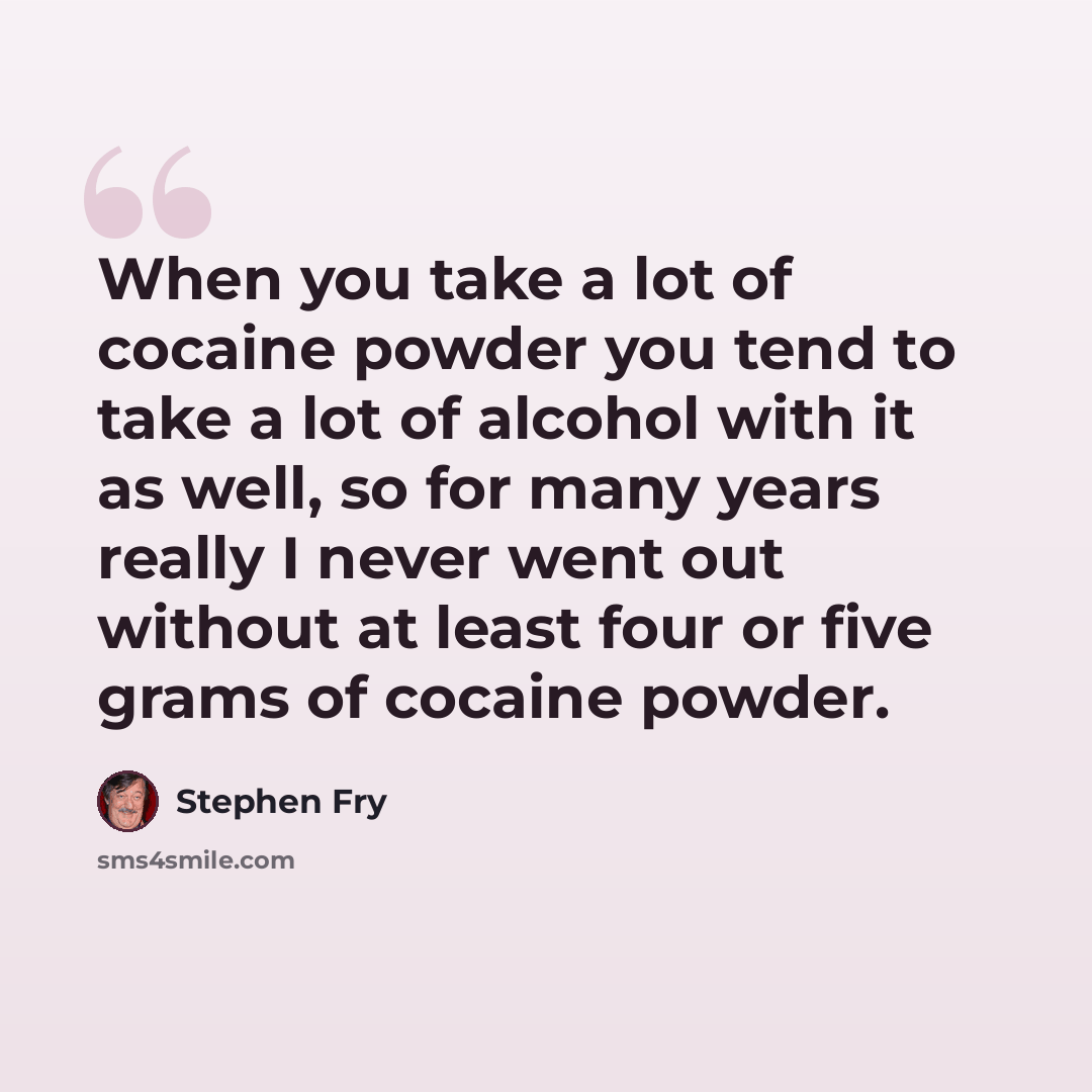 “When you take a lot of cocaine powder you tend to take a lot of alcohol with it as well, so for many years really I never went out without at least four or five grams of cocaine powder.” quote by Stephen Fry