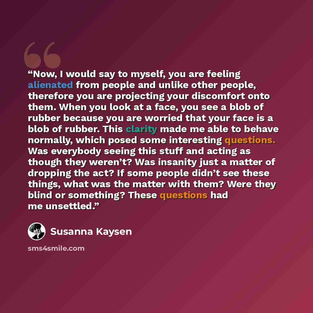 “Now, I would say to myself, you are feeling alienated from people and unlike other people, therefore you are projecting your discomfort onto them. When you look at a face, you see a blob of rubber because you are worried that your face is a blob of rubber. This clarity made me able to behave…” quote by Susanna Kaysen