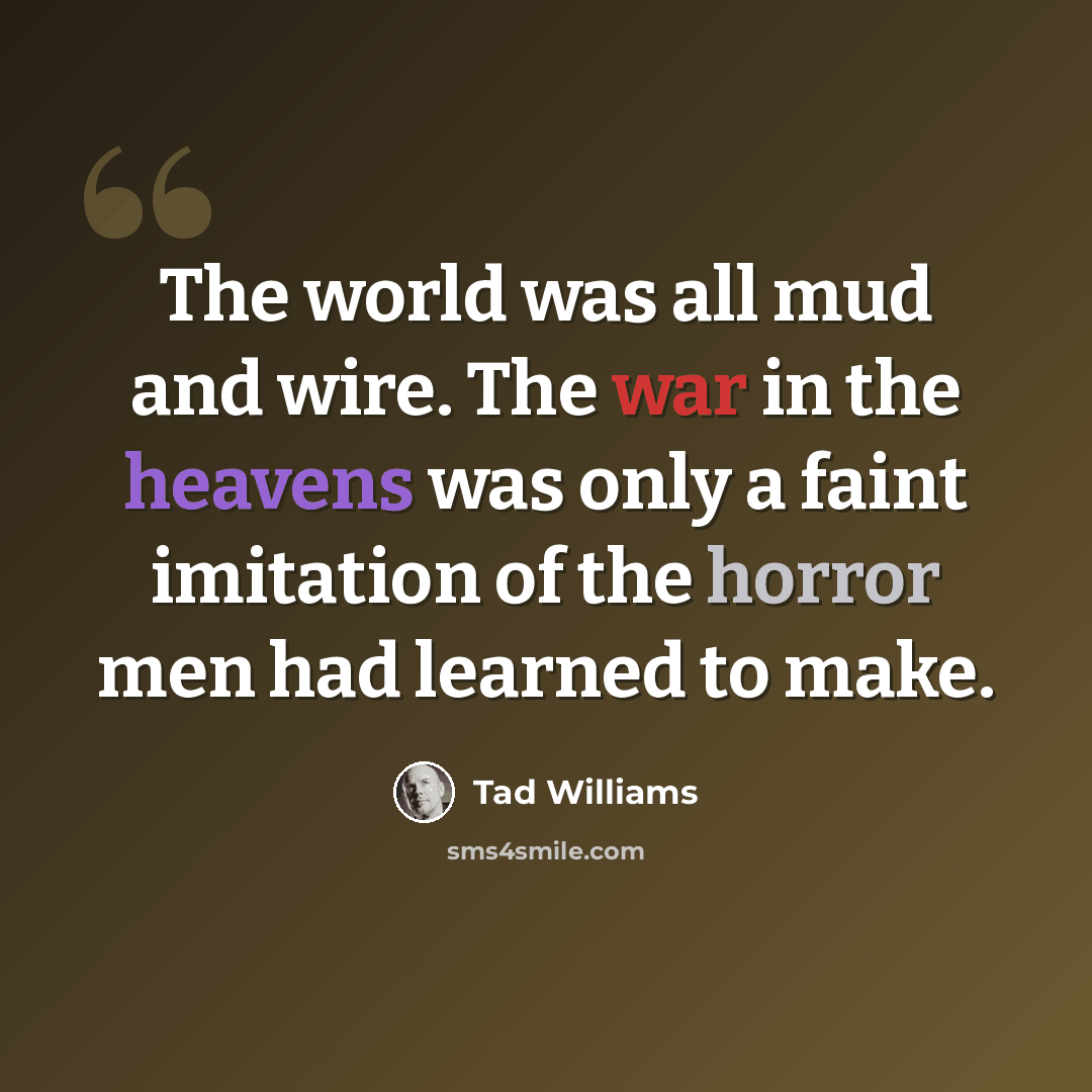 “The world was all mud and wire. The war in the heavens was only a faint imitation of the horror men had learned to make.” quote by Tad Williams