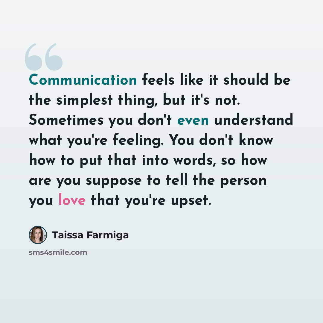 “Communication feels like it should be the simplest thing, but it's not. Sometimes you don't even understand what you're feeling. You don't know how to put that into words, so how are you suppose to tell the person you love that you're upset.” quote by Taissa Farmiga