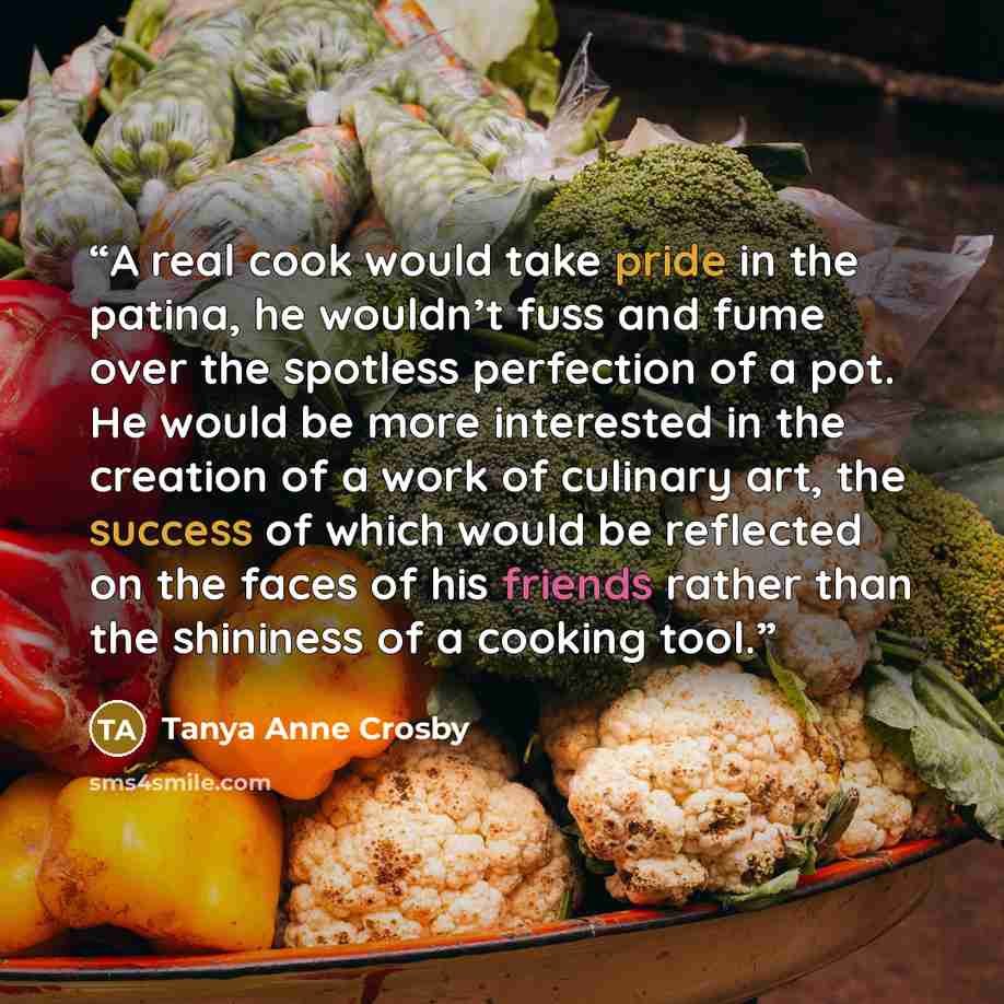 “A real cook would take pride in the patina, he wouldn’t fuss and fume over the spotless perfection of a pot. He would be more interested in the creation of a work of culinary art, the success of which would be reflected on the faces of his friends rather than the shininess of a cooking tool.” quote by Tanya Anne Crosby