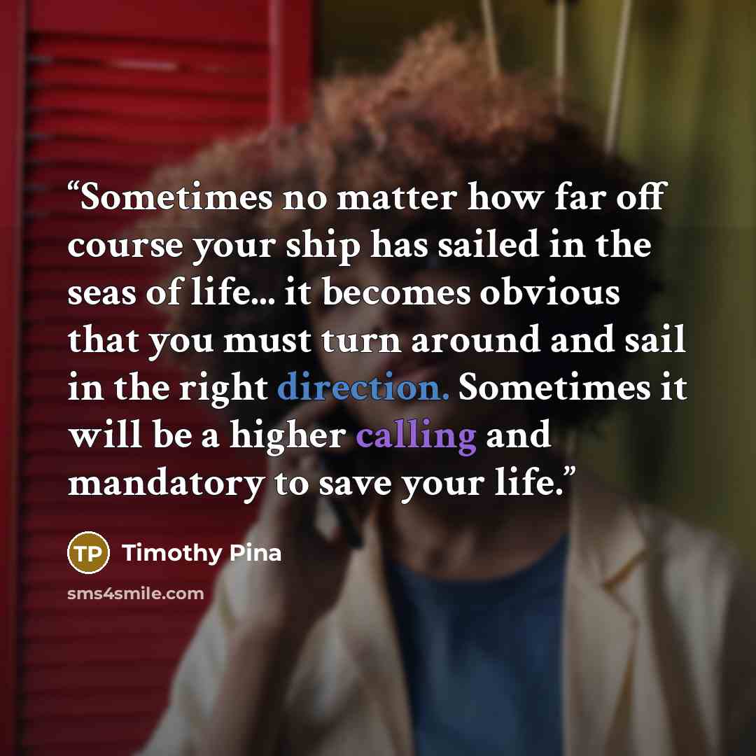 “Sometimes no matter how far off course your ship has sailed in the seas of life... it becomes obvious that you must turn around and sail in the right direction. Sometimes it will be a higher calling and mandatory to save your life.” quote by Timothy Pina