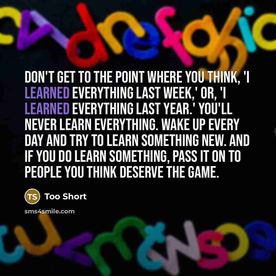 “Don't get to the point where you think, 'I learned everything last week,' or, 'I learned everything last year.' You'll never learn everything. Wake up every day and try to learn something new. And if you do learn something, pass it on to people you think deserve the game.” quote by Too Short