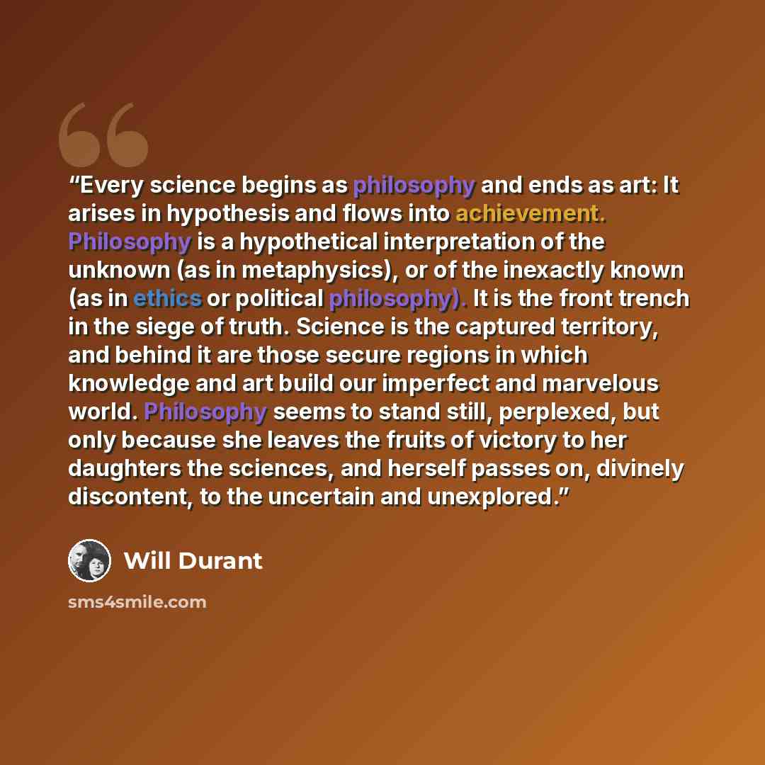 “Every science begins as philosophy and ends as art: It arises in hypothesis and flows into achievement. Philosophy is a hypothetical interpretation of the unknown (as in metaphysics), or of the inexactly known (as in ethics or political philosophy). It is the front trench in the siege of truth…” quote by Will Durant