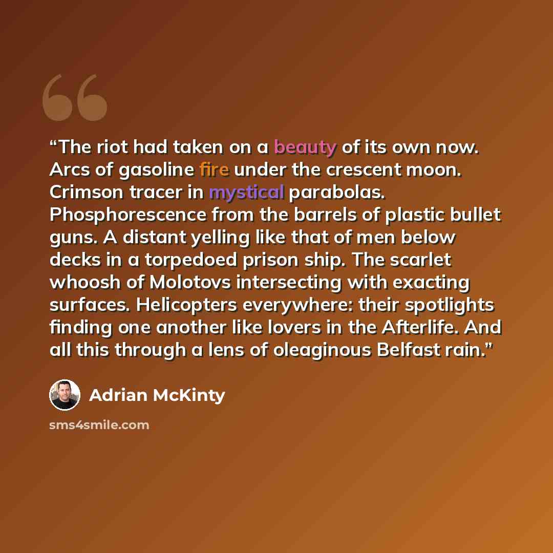 “The riot had taken on a beauty of its own now. Arcs of gasoline fire under the crescent moon. Crimson tracer in mystical parabolas. Phosphorescence from the barrels of plastic bullet guns. A distant yelling like that of men below decks in a torpedoed prison ship. The scarlet whoosh of Molotovs…” quote by Adrian McKinty