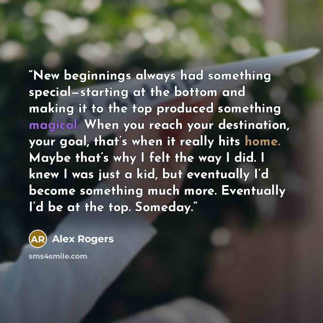 “New beginnings always had something special—starting at the bottom and making it to the top produced something magical. When you reach your destination, your goal, that’s when it really hits home. Maybe that’s why I felt the way I did. I knew I was just a kid, but eventually I’d become something…” quote by Alex Rogers