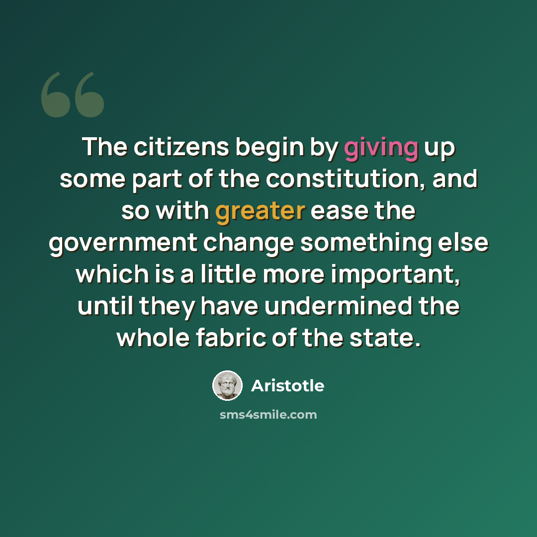 “The citizens begin by giving up some part of the constitution, and so with greater ease the government change something else which is a little more important, until they have undermined the whole fabric of the state.” quote by Aristotle