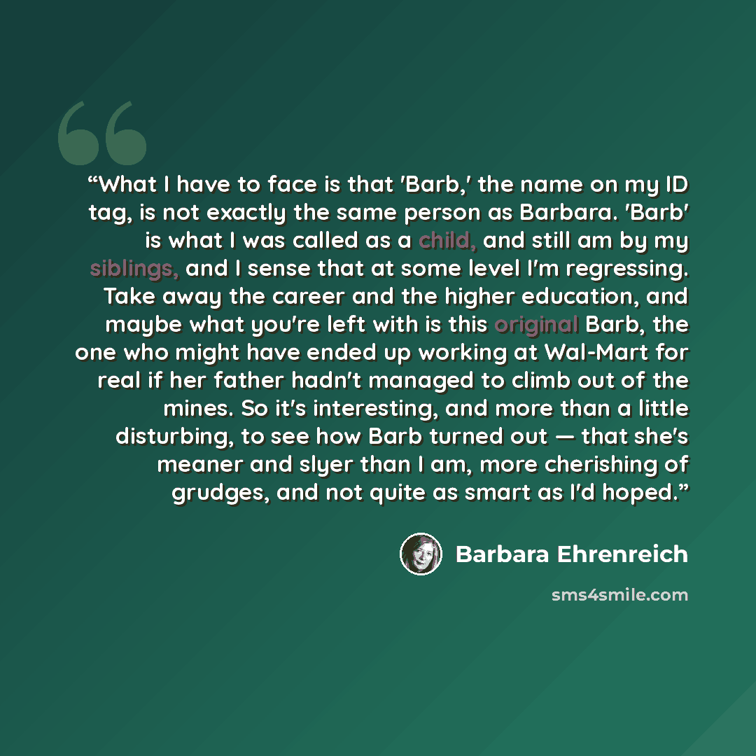 “What I have to face is that 'Barb,' the name on my ID tag, is not exactly the same person as Barbara. 'Barb' is what I was called as a child, and still am by my siblings, and I sense that at some level I'm regressing. Take away the career and the higher education, and maybe what you're left with…” quote by Barbara Ehrenreich