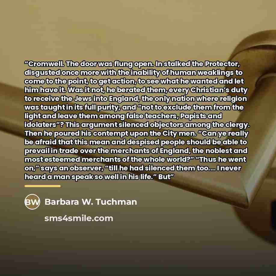 “Cromwell. The door was flung open. In stalked the Protector, disgusted once more with the inability of human weaklings to come to the point, to get action, to see what he wanted and let him have it. Was it not, he berated them, every Christian’s duty to receive the Jews into England, the only…” quote by Barbara W. Tuchman