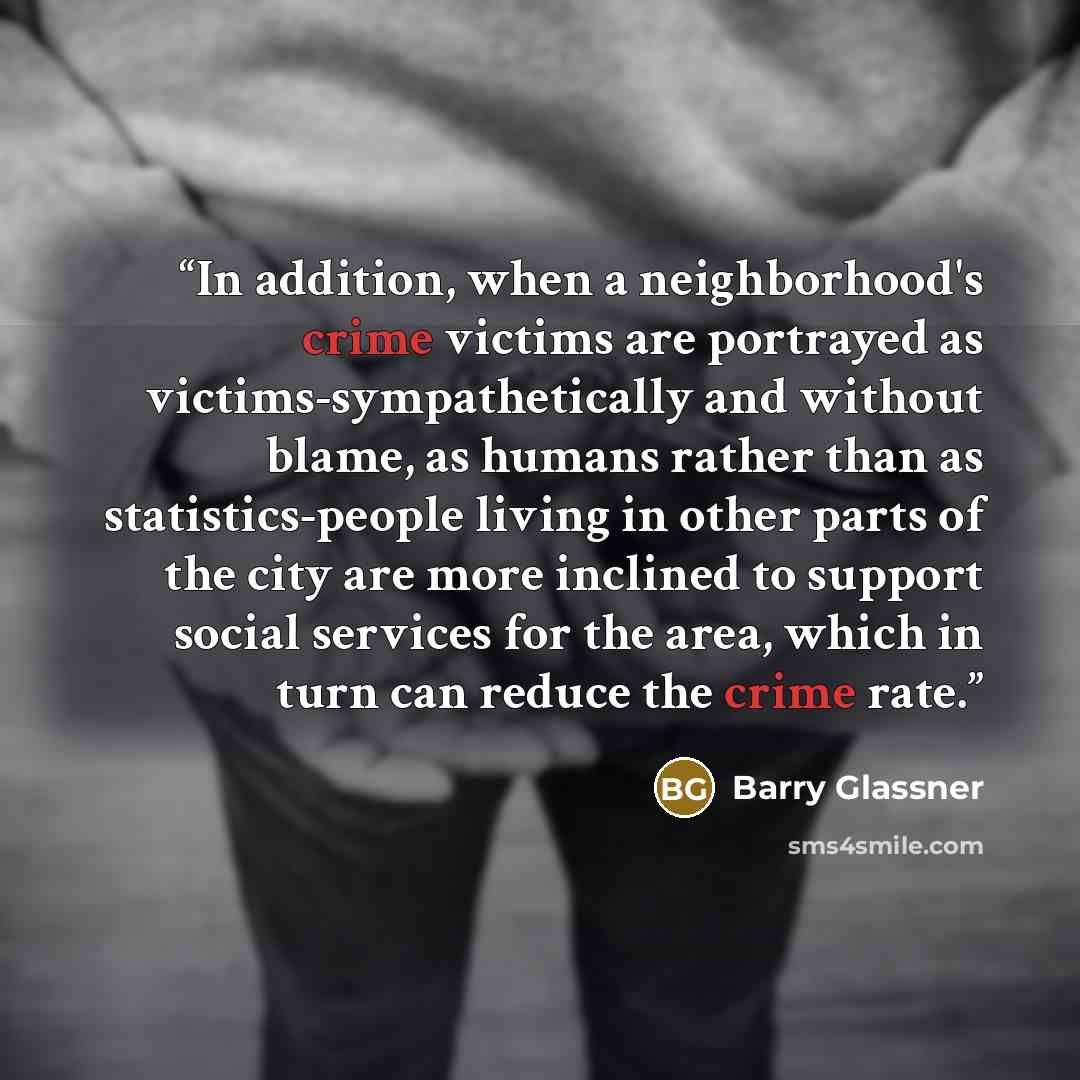 “In addition, when a neighborhood's crime victims are portrayed as victims-sympathetically and without blame, as humans rather than as statistics-people living in other parts of the city are more inclined to support social services for the area, which in turn can reduce the crime rate.” quote by Barry Glassner