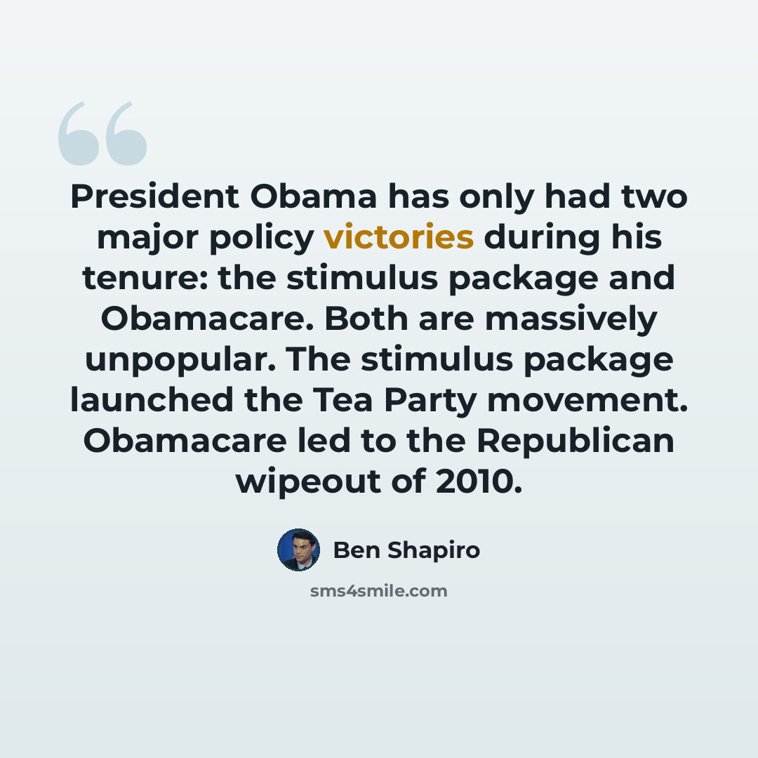 “President Obama has only had two major policy victories during his tenure: the stimulus package and Obamacare. Both are massively unpopular. The stimulus package launched the Tea Party movement. Obamacare led to the Republican wipeout of 2010.” quote by Ben Shapiro