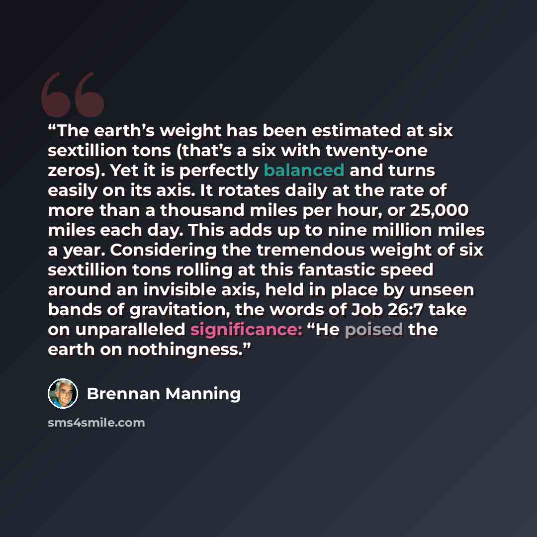 “The earth’s weight has been estimated at six sextillion tons (that’s a six with twenty-one zeros). Yet it is perfectly balanced and turns easily on its axis. It rotates daily at the rate of more than a thousand miles per hour, or 25,000 miles each day. This adds up to nine million miles a year…” quote by Brennan Manning