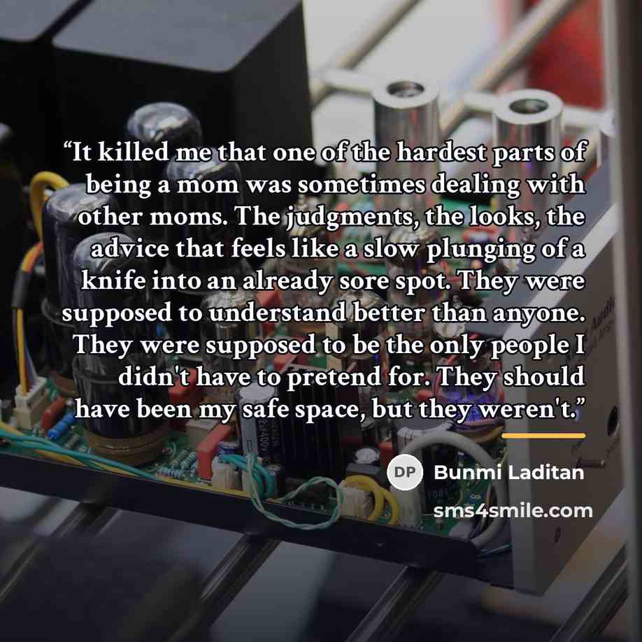 “It killed me that one of the hardest parts of being a mom was sometimes dealing with other moms. The judgments, the looks, the advice that feels like a slow plunging of a knife into an already sore spot. They were supposed to understand better than anyone. They were supposed to be the only people…” quote by Bunmi Laditan