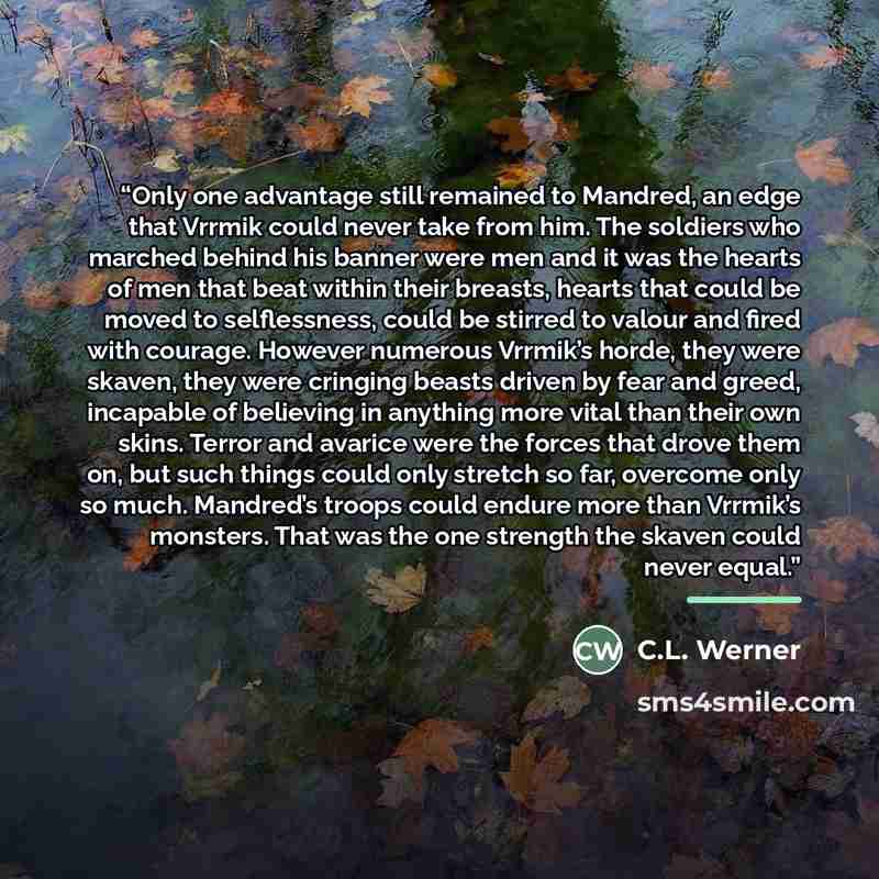 “Only one advantage still remained to Mandred, an edge that Vrrmik could never take from him. The soldiers who marched behind his banner were men and it was the hearts of men that beat within their breasts, hearts that could be moved to selflessness, could be stirred to valour and fired with…” quote by C.L. Werner
