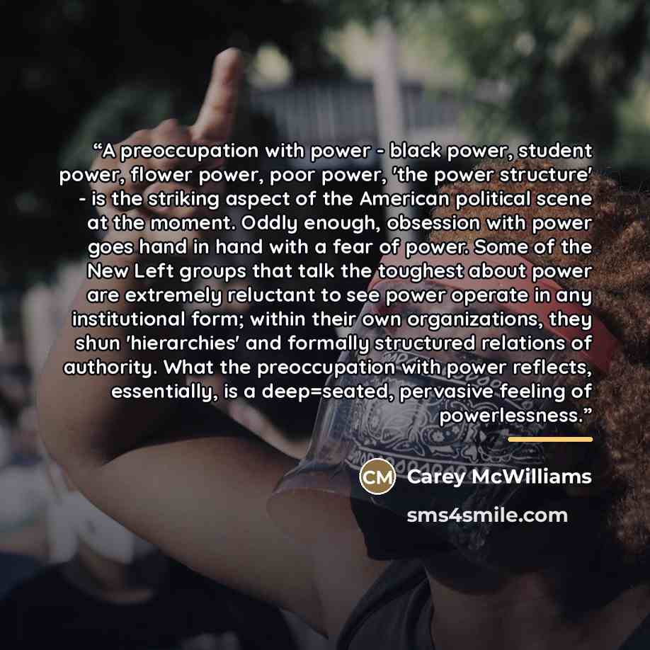 “A preoccupation with power - black power, student power, flower power, poor power, 'the power structure' - is the striking aspect of the American political scene at the moment. Oddly enough, obsession with power goes hand in hand with a fear of power. Some of the New Left groups that talk the…” quote by Carey McWilliams