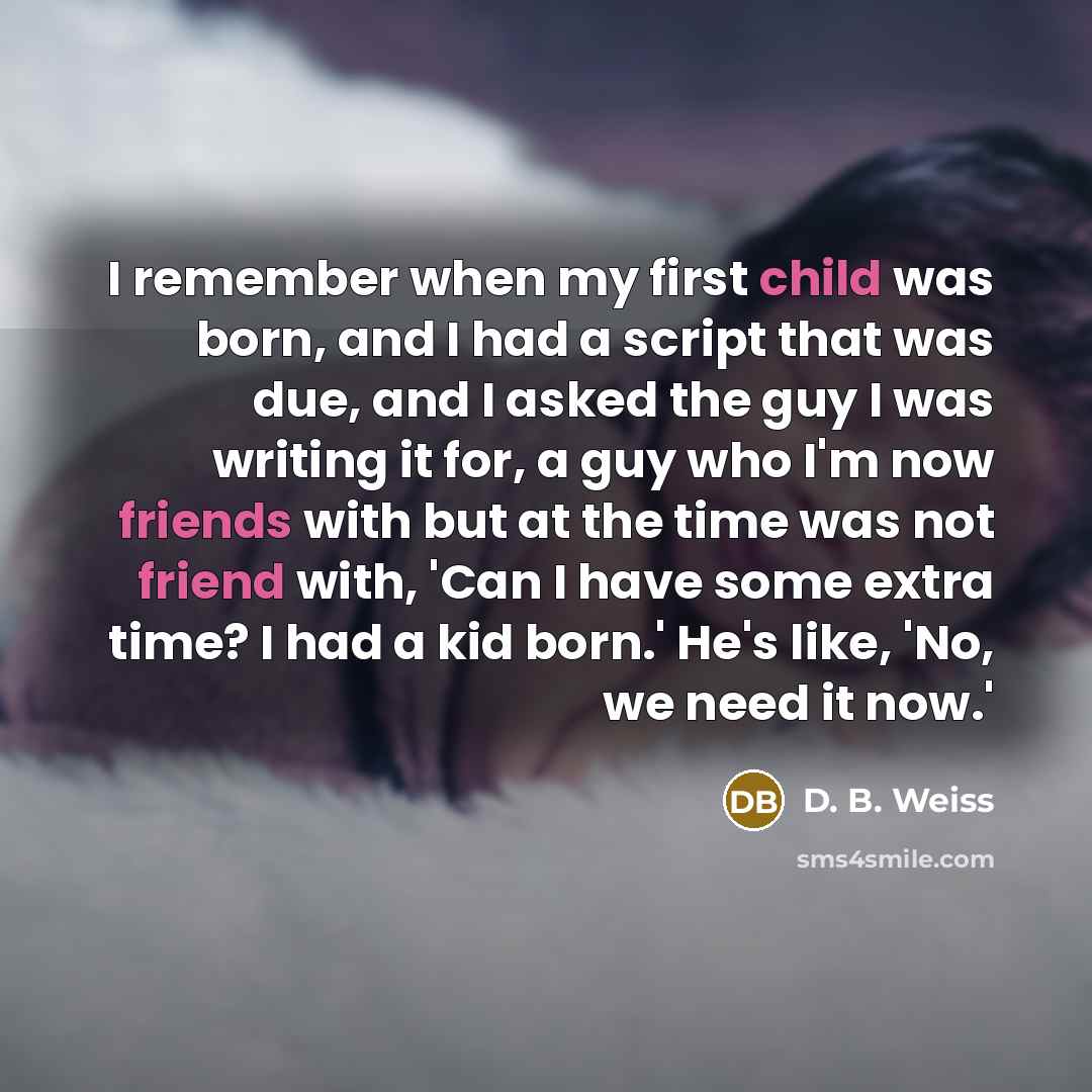 “I remember when my first child was born, and I had a script that was due, and I asked the guy I was writing it for, a guy who I'm now friends with but at the time was not friend with, 'Can I have some extra time? I had a kid born.' He's like, 'No, we need it now.'” quote by D. B. Weiss