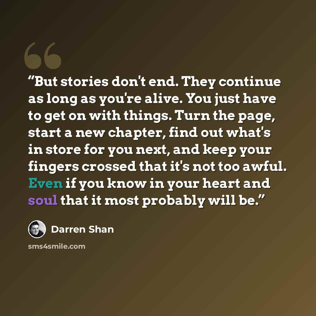 “But stories don't end. They continue as long as you're alive. You just have to get on with things. Turn the page, start a new chapter, find out what's in store for you next, and keep your fingers crossed that it's not too awful. Even if you know in your heart and soul that it most probably will be.” quote by Darren Shan